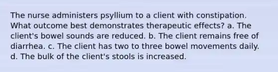 The nurse administers psyllium to a client with constipation. What outcome best demonstrates therapeutic effects? a. The client's bowel sounds are reduced. b. The client remains free of diarrhea. c. The client has two to three bowel movements daily. d. The bulk of the client's stools is increased.