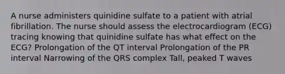 A nurse administers quinidine sulfate to a patient with atrial fibrillation. The nurse should assess the electrocardiogram (ECG) tracing knowing that quinidine sulfate has what effect on the ECG? Prolongation of the QT interval Prolongation of the PR interval Narrowing of the QRS complex Tall, peaked T waves