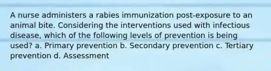 A nurse administers a rabies immunization post-exposure to an animal bite. Considering the interventions used with infectious disease, which of the following levels of prevention is being used? a. Primary prevention b. Secondary prevention c. Tertiary prevention d. Assessment