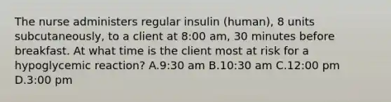 The nurse administers regular insulin (human), 8 units subcutaneously, to a client at 8:00 am, 30 minutes before breakfast. At what time is the client most at risk for a hypoglycemic reaction? A.9:30 am B.10:30 am C.12:00 pm D.3:00 pm