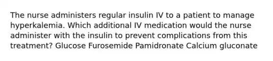 The nurse administers regular insulin IV to a patient to manage hyperkalemia. Which additional IV medication would the nurse administer with the insulin to prevent complications from this treatment? Glucose Furosemide Pamidronate Calcium gluconate