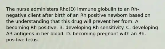 The nurse administers Rho(D) immune globulin to an Rh-negative client after birth of an Rh positive newborn based on the understanding that this drug will prevent her from: A. becoming Rh positive. B. developing Rh sensitivity. C. developing AB antigens in her blood. D. becoming pregnant with an Rh-positive fetus.