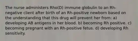 The nurse administers Rho(D) immune globulin to an Rh-negative client after birth of an Rh-positive newborn based on the understanding that this drug will prevent her from: a) developing AB antigens in her blood. b) becoming Rh positive. c) becoming pregnant with an Rh-positive fetus. d) developing Rh sensitivity.