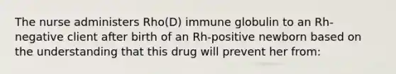 The nurse administers Rho(D) immune globulin to an Rh-negative client after birth of an Rh-positive newborn based on the understanding that this drug will prevent her from: