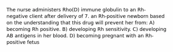 The nurse administers Rho(D) immune globulin to an Rh-negative client after delivery of 7. an Rh-positive newborn based on the understanding that this drug will prevent her from: A) becoming Rh positive. B) developing Rh sensitivity. C) developing AB antigens in her blood. D) becoming pregnant with an Rh-positive fetus