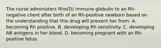 The nurse administers Rho(D) immune globulin to an Rh-negative client after birth of an Rh-positive newborn based on the understanding that this drug will prevent her from: A. becoming Rh positive. B. developing Rh sensitivity. C. developing AB antigens in her blood. D. becoming pregnant with an Rh-positive fetus.