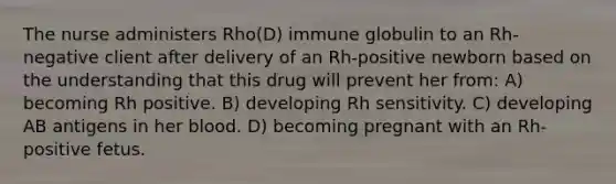 The nurse administers Rho(D) immune globulin to an Rh-negative client after delivery of an Rh-positive newborn based on the understanding that this drug will prevent her from: A) becoming Rh positive. B) developing Rh sensitivity. C) developing AB antigens in her blood. D) becoming pregnant with an Rh-positive fetus.