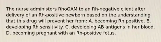 The nurse administers RhoGAM to an Rh-negative client after delivery of an Rh-positive newborn based on the understanding that this drug will prevent her from: A. becoming Rh positive. B. developing Rh sensitivity. C. developing AB antigens in her blood. D. becoming pregnant with an Rh-positive fetus.