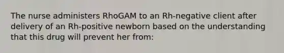 The nurse administers RhoGAM to an Rh-negative client after delivery of an Rh-positive newborn based on the understanding that this drug will prevent her from: