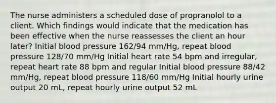 The nurse administers a scheduled dose of propranolol to a client. Which findings would indicate that the medication has been effective when the nurse reassesses the client an hour later? Initial blood pressure 162/94 mm/Hg, repeat blood pressure 128/70 mm/Hg Initial heart rate 54 bpm and irregular, repeat heart rate 88 bpm and regular Initial blood pressure 88/42 mm/Hg, repeat blood pressure 118/60 mm/Hg Initial hourly urine output 20 mL, repeat hourly urine output 52 mL