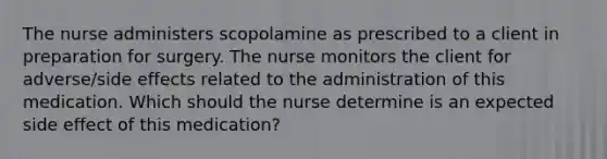 The nurse administers scopolamine as prescribed to a client in preparation for surgery. The nurse monitors the client for adverse/side effects related to the administration of this medication. Which should the nurse determine is an expected side effect of this medication?