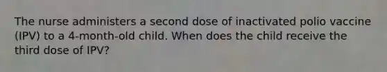 The nurse administers a second dose of inactivated polio vaccine (IPV) to a 4-month-old child. When does the child receive the third dose of IPV?