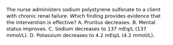 The nurse administers sodium polystyrene sulfonate to a client with chronic renal failure. Which finding provides evidence that the intervention is effective? A. Pruritus decreases. B. Mental status improves. C. Sodium decreases to 137 mEq/L (137 mmol/L). D. Potassium decreases to 4.2 mEq/L (4.2 mmol/L).