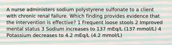 A nurse administers sodium polystyrene sulfonate to a client with chronic renal failure. Which finding provides evidence that the intervention is effective? 1 Frequent loose stools 2 Improved mental status 3 Sodium increases to 137 mEq/L (137 mmol/L) 4 Potassium decreases to 4.2 mEq/L (4.2 mmol/L)