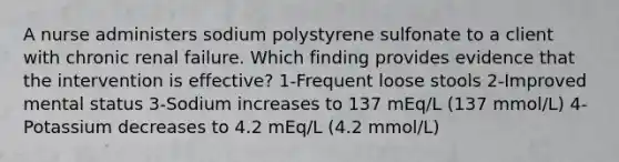 A nurse administers sodium polystyrene sulfonate to a client with chronic renal failure. Which finding provides evidence that the intervention is effective? 1-Frequent loose stools 2-Improved mental status 3-Sodium increases to 137 mEq/L (137 mmol/L) 4-Potassium decreases to 4.2 mEq/L (4.2 mmol/L)