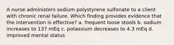 A nurse administers sodium polystyrene sulfonate to a client with chronic renal failure. Which finding provides evidence that the intervention is effective? a. frequent loose stools b. sodium increases to 137 mEq c. potassium decreases to 4.3 mEq d. improved mental status