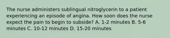 The nurse administers sublingual nitroglycerin to a patient experiencing an episode of angina. How soon does the nurse expect the pain to begin to subside? A. 1-2 minutes B. 5-6 minutes C. 10-12 minutes D. 15-20 minutes