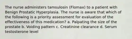 The nurse administers tamsulosin (Flomax) to a patient with Benign Prostatic Hyperplasia. The nurse is aware that which of the following is a priority assessment for evaluation of the effectiveness of this medication? a. Palpating the size of the prostate b. Voiding pattern c. Creatinine clearance d. Serum testosterone level