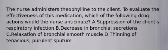 The nurse administers theophylline to the client. To evaluate the effectiveness of this medication, which of the following drug actions would the nurse anticipate? A.Suppression of the client's respiratory infection B.Decrease in bronchial secretions C.Relaxation of bronchial smooth muscle D.Thinning of tenacious, purulent sputum