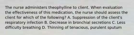 The nurse administers theophylline to client. When evaluation the effectiveness of this medication, the nurse should assess the client for which of the following? A. Suppression of the client's respiratory infection B. Decrease in bronchial secretions C. Less difficulty breathing D. Thinning of tenacious, purulent sputum