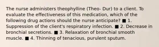 The nurse administers theophylline (Theo- Dur) to a client. To evaluate the effectiveness of this medication, which of the following drug actions should the nurse anticipate? ■ 1. Suppression of the client's respiratory infection. ■ 2. Decrease in bronchial secretions. ■ 3. Relaxation of bronchial smooth muscle. ■ 4. Thinning of tenacious, purulent sputum.