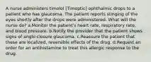 A nurse administers timolol [Timoptic] ophthalmic drops to a patient who has glaucoma. The patient reports stinging of the eyes shortly after the drops were administered. What will the nurse do? a.Monitor the patient's heart rate, respiratory rate, and blood pressure. b.Notify the provider that the patient shows signs of angle-closure glaucoma. c.Reassure the patient that these are localized, reversible effects of the drug. d.Request an order for an antihistamine to treat this allergic response to the drug.