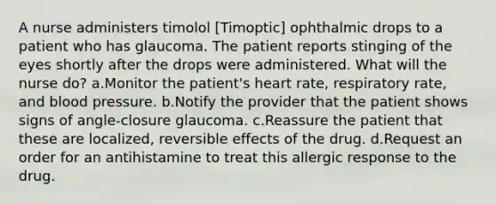 A nurse administers timolol [Timoptic] ophthalmic drops to a patient who has glaucoma. The patient reports stinging of the eyes shortly after the drops were administered. What will the nurse do? a.Monitor the patient's heart rate, respiratory rate, and blood pressure. b.Notify the provider that the patient shows signs of angle-closure glaucoma. c.Reassure the patient that these are localized, reversible effects of the drug. d.Request an order for an antihistamine to treat this allergic response to the drug.