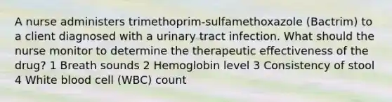 A nurse administers trimethoprim-sulfamethoxazole (Bactrim) to a client diagnosed with a urinary tract infection. What should the nurse monitor to determine the therapeutic effectiveness of the drug? 1 Breath sounds 2 Hemoglobin level 3 Consistency of stool 4 White blood cell (WBC) count