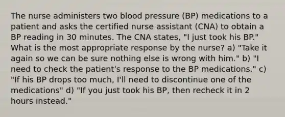 The nurse administers two blood pressure (BP) medications to a patient and asks the certified nurse assistant (CNA) to obtain a BP reading in 30 minutes. The CNA states, "I just took his BP." What is the most appropriate response by the nurse? a) "Take it again so we can be sure nothing else is wrong with him." b) "I need to check the patient's response to the BP medications." c) "If his BP drops too much, I'll need to discontinue one of the medications" d) "If you just took his BP, then recheck it in 2 hours instead."