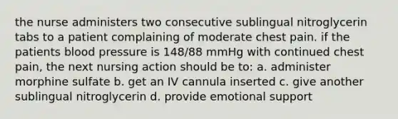 the nurse administers two consecutive sublingual nitroglycerin tabs to a patient complaining of moderate chest pain. if the patients blood pressure is 148/88 mmHg with continued chest pain, the next nursing action should be to: a. administer morphine sulfate b. get an IV cannula inserted c. give another sublingual nitroglycerin d. provide emotional support