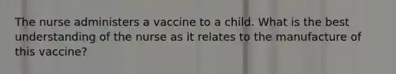 The nurse administers a vaccine to a child. What is the best understanding of the nurse as it relates to the manufacture of this vaccine?