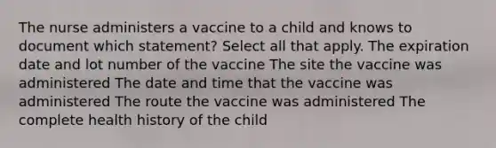 The nurse administers a vaccine to a child and knows to document which statement? Select all that apply. The expiration date and lot number of the vaccine The site the vaccine was administered The date and time that the vaccine was administered The route the vaccine was administered The complete health history of the child