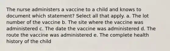 The nurse administers a vaccine to a child and knows to document which statement? Select all that apply. a. The lot number of the vaccine b. The site where the vaccine was administered c. The date the vaccine was administered d. The route the vaccine was administered e. The complete health history of the child