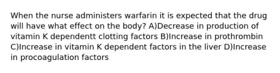 When the nurse administers warfarin it is expected that the drug will have what effect on the body? A)Decrease in production of vitamin K dependentt clotting factors B)Increase in prothrombin C)Increase in vitamin K dependent factors in the liver D)Increase in procoagulation factors