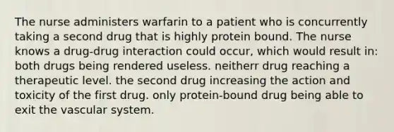 The nurse administers warfarin to a patient who is concurrently taking a second drug that is highly protein bound. The nurse knows a drug-drug interaction could occur, which would result in: both drugs being rendered useless. neitherr drug reaching a therapeutic level. the second drug increasing the action and toxicity of the first drug. only protein-bound drug being able to exit the vascular system.