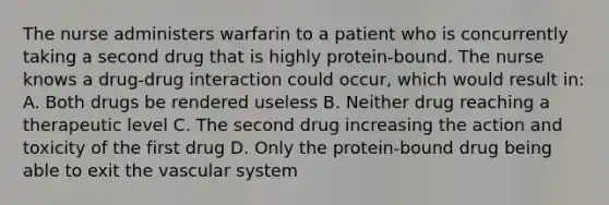 The nurse administers warfarin to a patient who is concurrently taking a second drug that is highly protein-bound. The nurse knows a drug-drug interaction could occur, which would result in: A. Both drugs be rendered useless B. Neither drug reaching a therapeutic level C. The second drug increasing the action and toxicity of the first drug D. Only the protein-bound drug being able to exit the vascular system