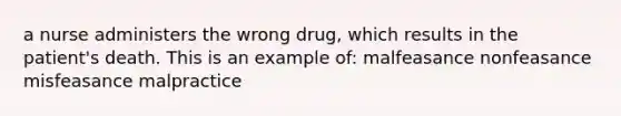 a nurse administers the wrong drug, which results in the patient's death. This is an example of: malfeasance nonfeasance misfeasance malpractice