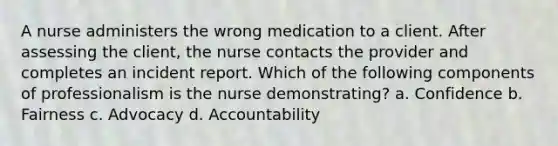 A nurse administers the wrong medication to a client. After assessing the client, the nurse contacts the provider and completes an incident report. Which of the following components of professionalism is the nurse demonstrating? a. Confidence b. Fairness c. Advocacy d. Accountability