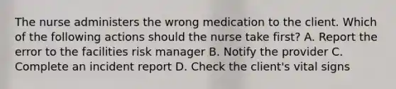 The nurse administers the wrong medication to the client. Which of the following actions should the nurse take first? A. Report the error to the facilities risk manager​​​​​​​ B. Notify the provider​​​​​​​ C. Complete an incident report​​​​​​​ D. Check the client's vital signs