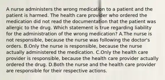 A nurse administers the wrong medication to a patient and the patient is harmed. The health care provider who ordered the medication did not read the documentation that the patient was allergic to the drug. Which statement is true regarding liability for the administration of the wrong medication? A.The nurse is not responsible, because the nurse was following the doctor's orders. B.Only the nurse is responsible, because the nurse actually administered the medication. C.Only the health care provider is responsible, because the health care provider actually ordered the drug. D.Both the nurse and the health care provider are responsible for their respective actions.