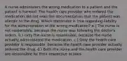 A nurse administers the wrong medication to a patient and the patient is harmed. The health care provider who ordered the medication did not read the documentation that the patient was allergic to the drug. Which statement is true regarding liability for the administration of the wrong medication? a.) The nurse is not responsible, because the nurse was following the doctor's orders. b.) Only the nurse is responsible, because the nurse actually administered the medication. c.) Only the health care provider is responsible, because the health care provider actually ordered the drug. d.) Both the nurse and the health care provider are responsible for their respective actions.