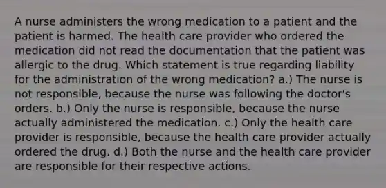 A nurse administers the wrong medication to a patient and the patient is harmed. The health care provider who ordered the medication did not read the documentation that the patient was allergic to the drug. Which statement is true regarding liability for the administration of the wrong medication? a.) The nurse is not responsible, because the nurse was following the doctor's orders. b.) Only the nurse is responsible, because the nurse actually administered the medication. c.) Only the health care provider is responsible, because the health care provider actually ordered the drug. d.) Both the nurse and the health care provider are responsible for their respective actions.