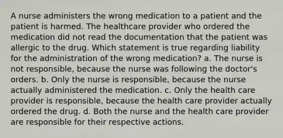 A nurse administers the wrong medication to a patient and the patient is harmed. The healthcare provider who ordered the medication did not read the documentation that the patient was allergic to the drug. Which statement is true regarding liability for the administration of the wrong medication? a. The nurse is not responsible, because the nurse was following the doctor's orders. b. Only the nurse is responsible, because the nurse actually administered the medication. c. Only the health care provider is responsible, because the health care provider actually ordered the drug. d. Both the nurse and the health care provider are responsible for their respective actions.