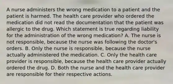 A nurse administers the wrong medication to a patient and the patient is harmed. The health care provider who ordered the medication did not read the documentation that the patient was allergic to the drug. Which statement is true regarding liability for the administration of the wrong medication? A. The nurse is not responsible, because the nurse was following the doctor's orders. B. Only the nurse is responsible, because the nurse actually administered the medication. C. Only the health care provider is responsible, because the health care provider actually ordered the drug. D. Both the nurse and the health care provider are responsible for their respective actions.