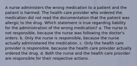 A nurse administers the wrong medication to a patient and the patient is harmed. The health care provider who ordered the medication did not read the documentation that the patient was allergic to the drug. Which statement is true regarding liability for the administration of the wrong medication? a. The nurse is not responsible, because the nurse was following the doctor's orders. b. Only the nurse is responsible, because the nurse actually administered the medication. c. Only the health care provider is responsible, because the health care provider actually ordered the drug. d. Both the nurse and the health care provider are responsible for their respective actions.