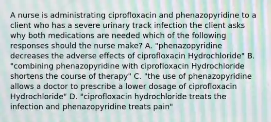 A nurse is administrating ciprofloxacin and phenazopyridine to a client who has a severe urinary track infection the client asks why both medications are needed which of the following responses should the nurse make? A. "phenazopyridine decreases the adverse effects of ciprofloxacin Hydrochloride" B. "combining phenazopyridine with ciprofloxacin Hydrochloride shortens the course of therapy" C. "the use of phenazopyridine allows a doctor to prescribe a lower dosage of ciprofloxacin Hydrochloride" D. "ciprofloxacin hydrochloride treats the infection and phenazopyridine treats pain"