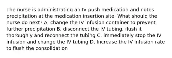 The nurse is administrating an IV push medication and notes precipitation at the medication insertion site. What should the nurse do next? A. change the IV infusion container to prevent further precipitation B. disconnect the IV tubing, flush it thoroughly and reconnect the tubing C. immediately stop the IV infusion and change the IV tubing D. Increase the IV infusion rate to flush the consolidation