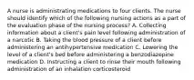 A nurse is administrating medications to four clients. The nurse should identify which of the following nursing actions as a part of the evaluation phase of the nursing process? A. Collecting information about a client's pain level following administration of a narcotic B. Taking the blood pressure of a client before administering an antihypertensive medication C. Lowering the level of a client's bed before administering a benzodiazepine medication D. Instructing a client to rinse their mouth following administration of an inhalation corticosteroid