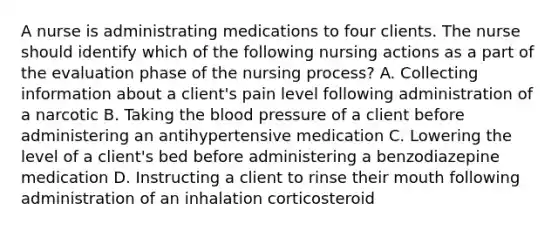 A nurse is administrating medications to four clients. The nurse should identify which of the following nursing actions as a part of the evaluation phase of the nursing process? A. Collecting information about a client's pain level following administration of a narcotic B. Taking the blood pressure of a client before administering an antihypertensive medication C. Lowering the level of a client's bed before administering a benzodiazepine medication D. Instructing a client to rinse their mouth following administration of an inhalation corticosteroid