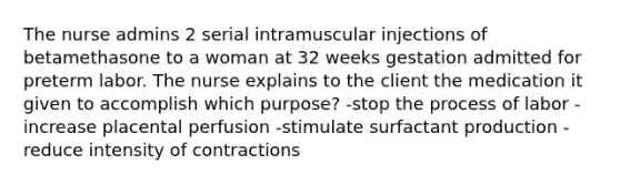 The nurse admins 2 serial intramuscular injections of betamethasone to a woman at 32 weeks gestation admitted for preterm labor. The nurse explains to the client the medication it given to accomplish which purpose? -stop the process of labor -increase placental perfusion -stimulate surfactant production -reduce intensity of contractions